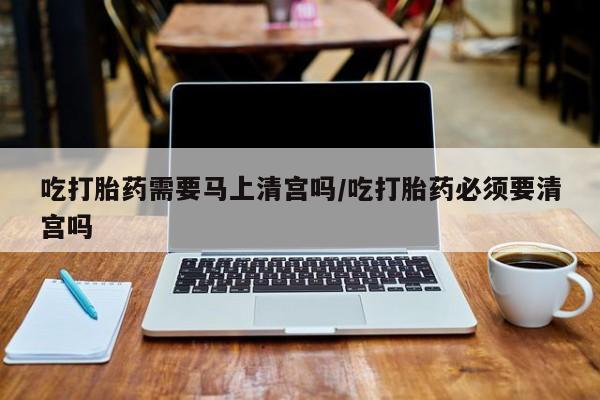药流药在线购买吃打胎药需要马上清宫吗/吃打胎药必须要清宫吗