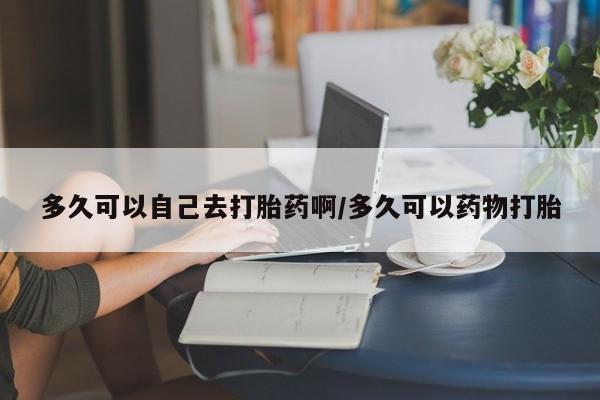 药流药在线购买多久可以自己去打胎药啊/多久可以药物打胎