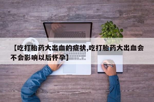 药流药在线购买【吃打胎药大出血的症状,吃打胎药大出血会不会影响以后怀孕】