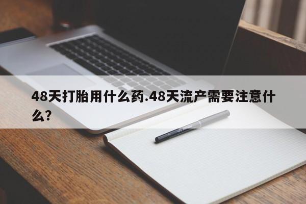 药流药在线购买48天打胎用什么药.48天流产需要注意什么?