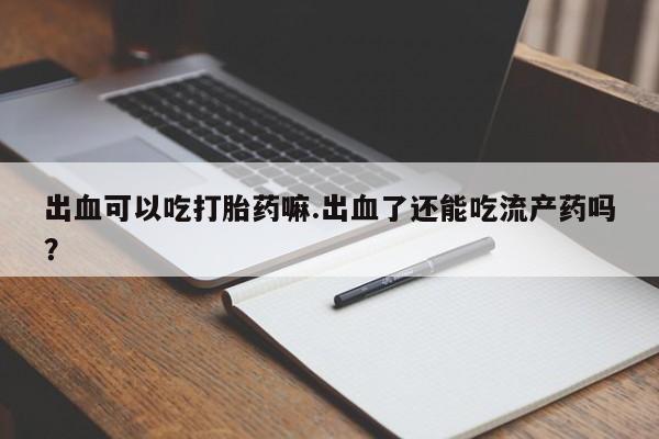 药流药在线购买出血可以吃打胎药嘛.出血了还能吃流产药吗?