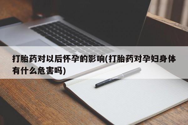 药流药在线购买打胎药对以后怀孕的影响(打胎药对孕妇身体有什么危害吗)