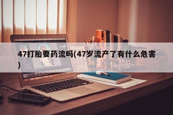 药流药在线购买47打胎要药流吗(47岁流产了有什么危害)