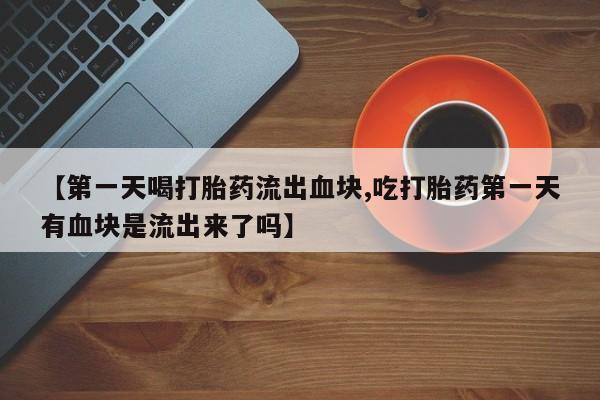 药流药在线购买【第一天喝打胎药流出血块,吃打胎药第一天有血块是流出来了吗】