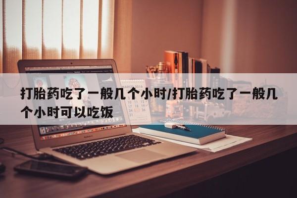 药流药在线购买打胎药吃了一般几个小时/打胎药吃了一般几个小时可以吃饭