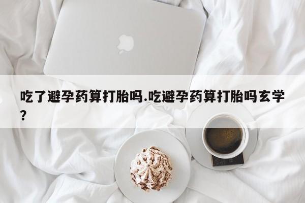 药流药在线购买吃了避孕药算打胎吗.吃避孕药算打胎吗玄学？
