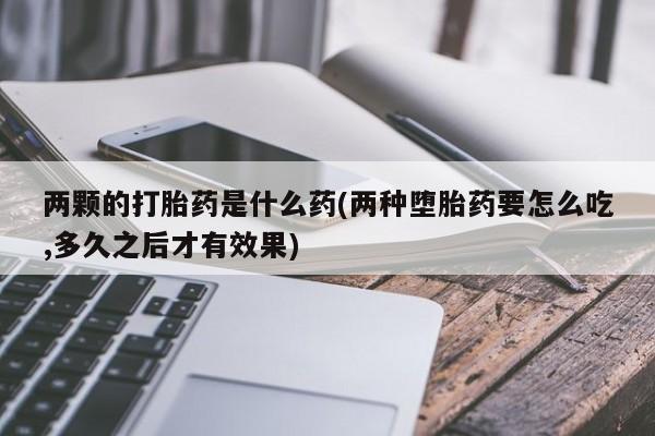 药流药在线购买两颗的打胎药是什么药(两种堕胎药要怎么吃,多久之后才有效果)