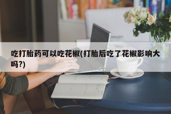 药流药在线购买吃打胎药可以吃花椒(打胎后吃了花椒影响大吗?)
