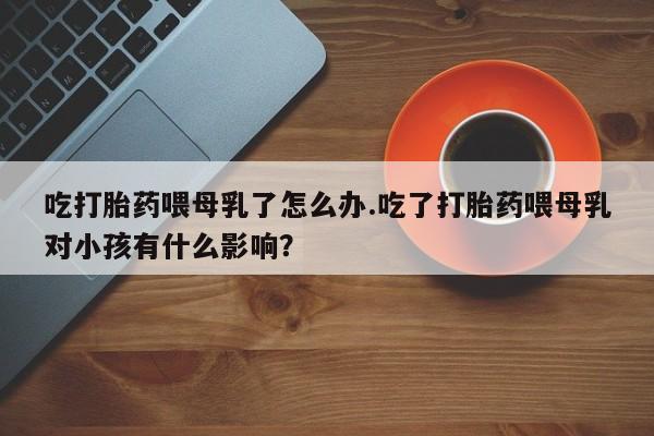 药流药在线购买吃打胎药喂母乳了怎么办.吃了打胎药喂母乳对小孩有什么影响？
