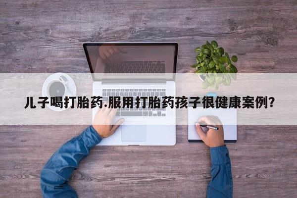 药流药在线购买儿子喝打胎药.服用打胎药孩子很健康案例？