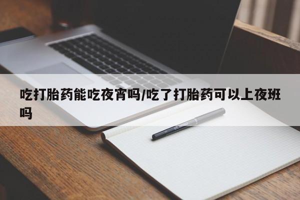 药流药在线购买吃打胎药能吃夜宵吗/吃了打胎药可以上夜班吗