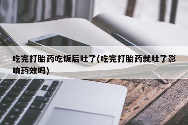 药流药在线购买吃完打胎药吃饭后吐了(吃完打胎药就吐了影响药效吗)