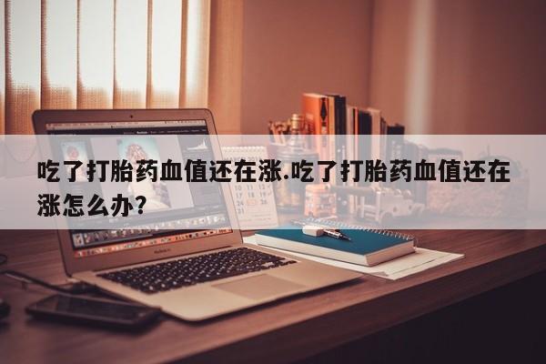药流药在线购买吃了打胎药血值还在涨.吃了打胎药血值还在涨怎么办？