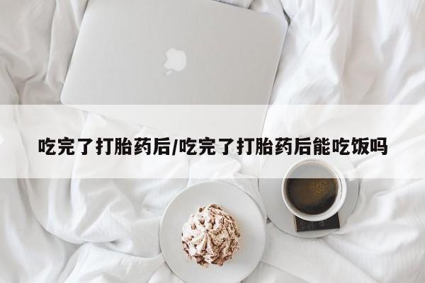 药流药在线购买吃完了打胎药后/吃完了打胎药后能吃饭吗