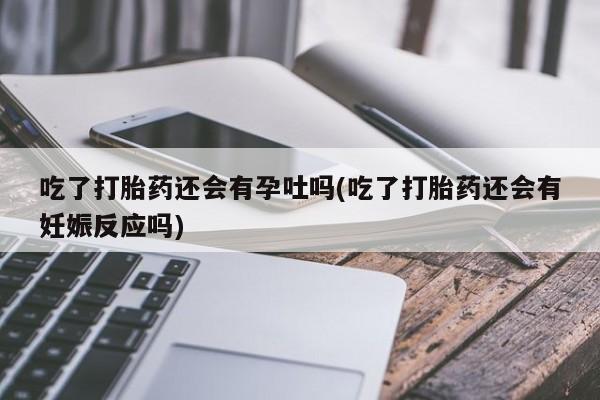药流药在线购买吃了打胎药还会有孕吐吗(吃了打胎药还会有妊娠反应吗)