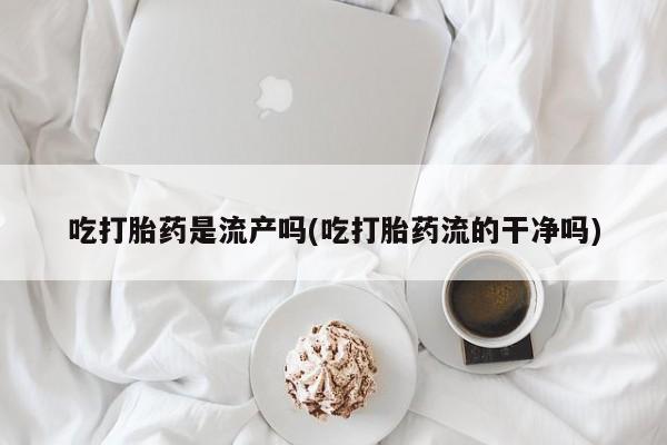 药流药在线购买吃打胎药是流产吗(吃打胎药流的干净吗)