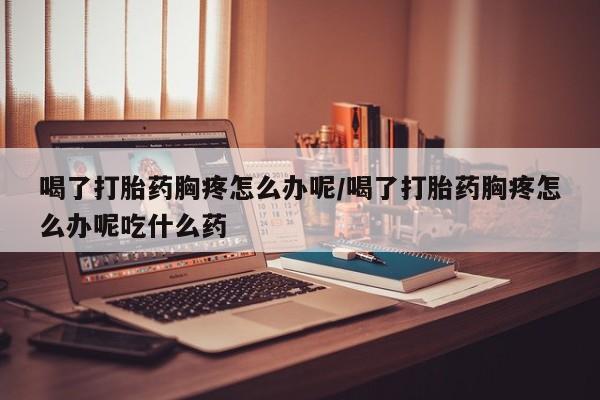 药流药在线购买喝了打胎药胸疼怎么办呢/喝了打胎药胸疼怎么办呢吃什么药