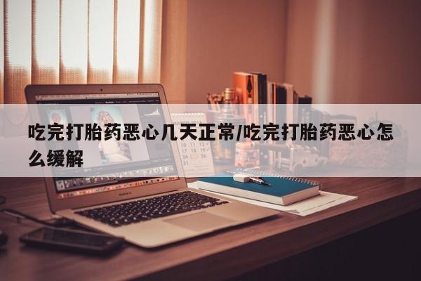 药流药在线购买吃完打胎药恶心几天正常/吃完打胎药恶心怎么缓解