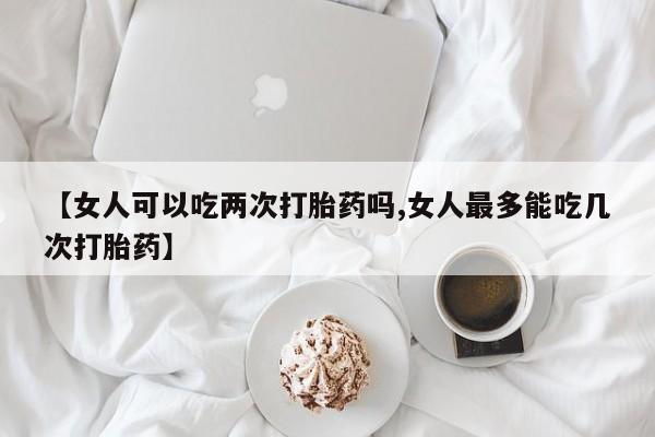 药流药在线购买【女人可以吃两次打胎药吗,女人最多能吃几次打胎药】