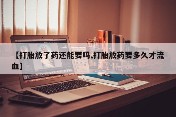 药流药在线购买【打胎放了药还能要吗,打胎放药要多久才流血】