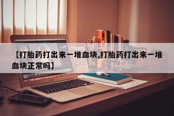 药流药在线购买【打胎药打出来一堆血块,打胎药打出来一堆血块正常吗】