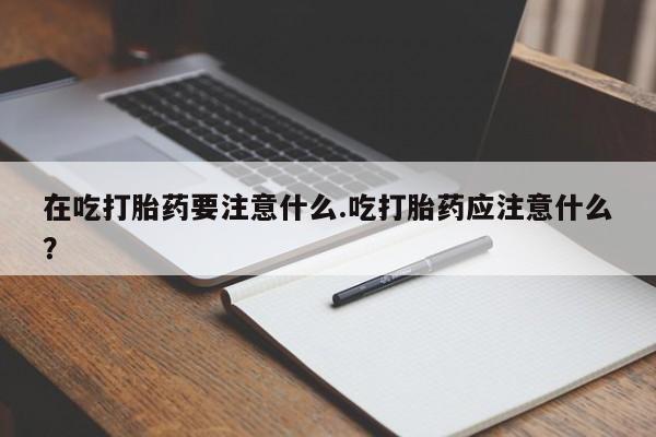 药流药在线购买在吃打胎药要注意什么.吃打胎药应注意什么?