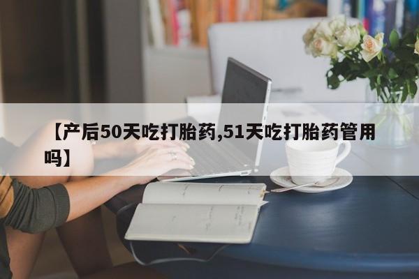 药流药在线购买【产后50天吃打胎药,51天吃打胎药管用吗】