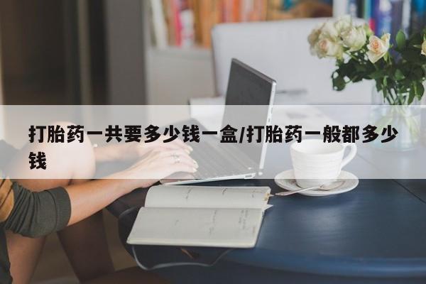 药流药在线购买打胎药一共要多少钱一盒/打胎药一般都多少钱