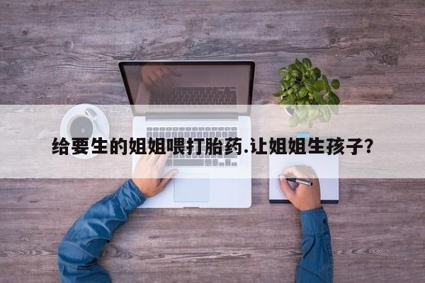 药流药在线购买给要生的姐姐喂打胎药.让姐姐生孩子？