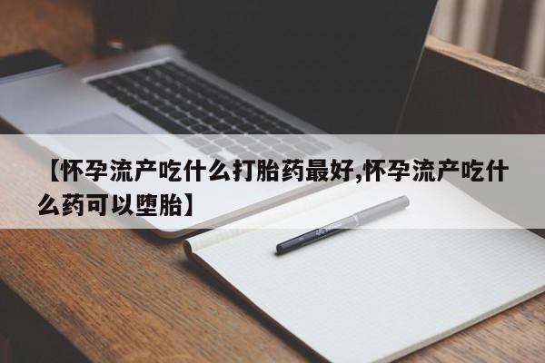 药流药在线购买【怀孕流产吃什么打胎药最好,怀孕流产吃什么药可以堕胎】