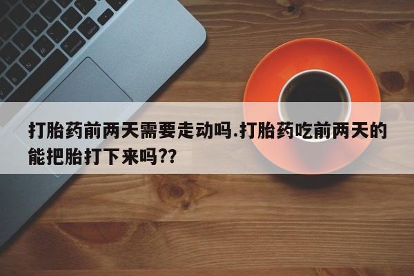 药流药在线购买打胎药前两天需要走动吗.打胎药吃前两天的能把胎打下来吗?？