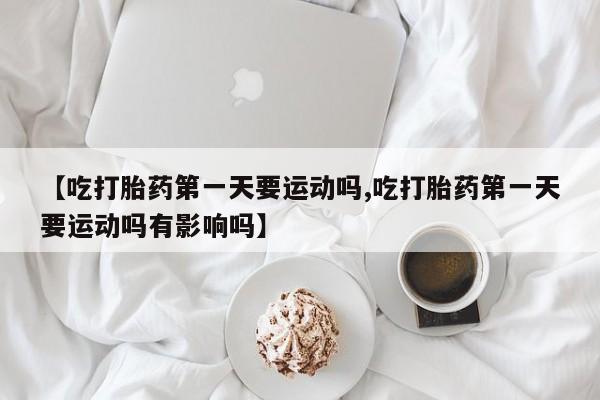 药流药在线购买【吃打胎药第一天要运动吗,吃打胎药第一天要运动吗有影响吗】