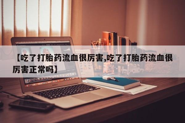药流药在线购买【吃了打胎药流血很厉害,吃了打胎药流血很厉害正常吗】