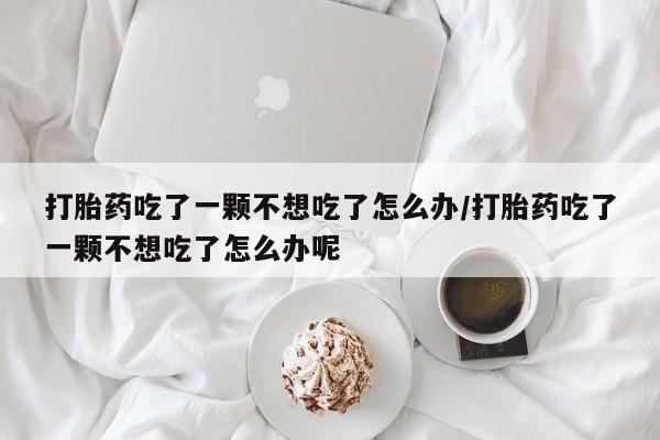 药流药在线购买打胎药吃了一颗不想吃了怎么办/打胎药吃了一颗不想吃了怎么办呢