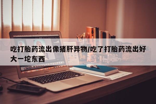 药流药在线购买吃打胎药流出像猪肝异物/吃了打胎药流出好大一坨东西