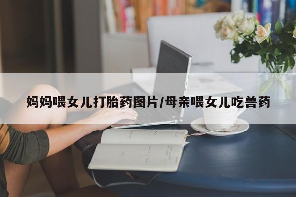 药流药在线购买妈妈喂女儿打胎药图片/母亲喂女儿吃兽药
