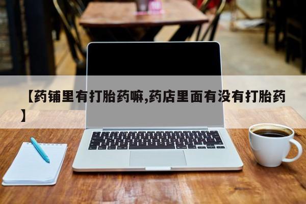 药流药在线购买【药铺里有打胎药嘛,药店里面有没有打胎药】