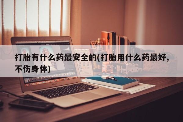 药流药在线购买打胎有什么药最安全的(打胎用什么药最好,不伤身体)