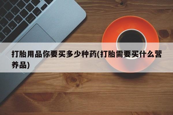 药流药在线购买打胎用品你要买多少种药(打胎需要买什么营养品)
