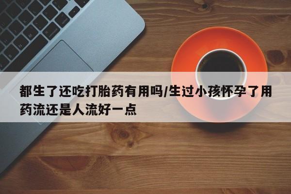 药流药在线购买都生了还吃打胎药有用吗/生过小孩怀孕了用药流还是人流好一点