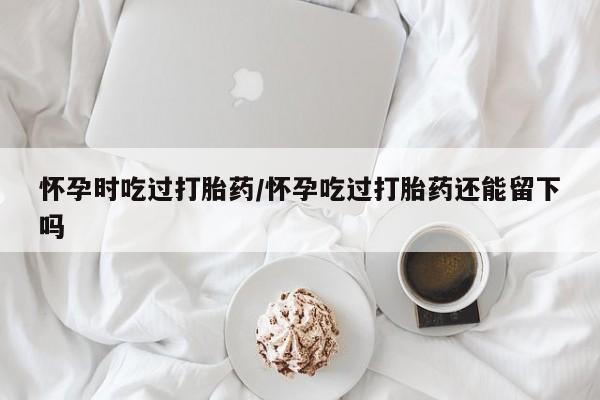 药流药在线购买怀孕时吃过打胎药/怀孕吃过打胎药还能留下吗