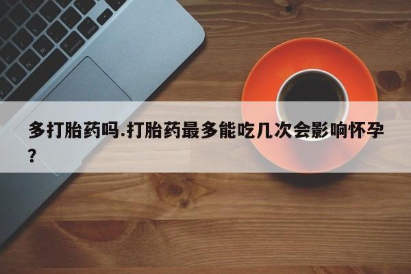 药流药在线购买多打胎药吗.打胎药最多能吃几次会影响怀孕？