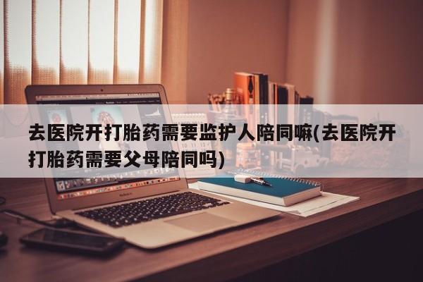 药流药在线购买去医院开打胎药需要监护人陪同嘛(去医院开打胎药需要父母陪同吗)