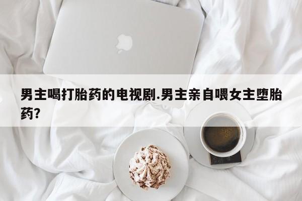 药流药在线购买男主喝打胎药的电视剧.男主亲自喂女主堕胎药？