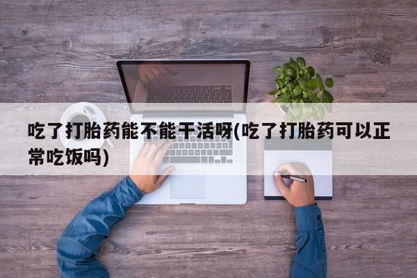 药流药在线购买吃了打胎药能不能干活呀(吃了打胎药可以正常吃饭吗)