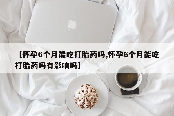 药流药在线购买【怀孕6个月能吃打胎药吗,怀孕6个月能吃打胎药吗有影响吗】