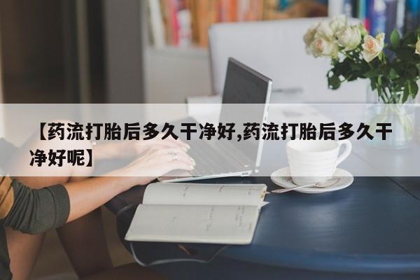 药流药在线购买【药流打胎后多久干净好,药流打胎后多久干净好呢】