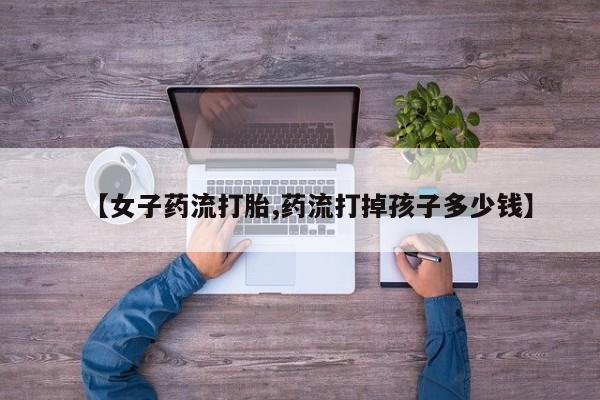 药流药在线购买【女子药流打胎,药流打掉孩子多少钱】