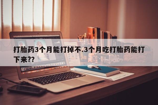 药流药在线购买打胎药3个月能打掉不.3个月吃打胎药能打下来?？