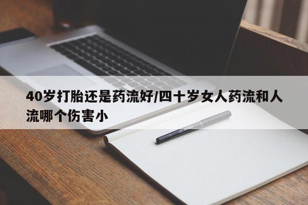 药流药在线购买40岁打胎还是药流好/四十岁女人药流和人流哪个伤害小